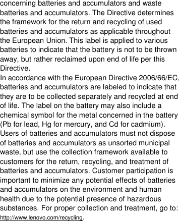  concerning batteries and accumulators and waste batteries and accumulators. The Directive determines the framework for the return and recycling of used batteries and accumulators as applicable throughout the European Union. This label is applied to various batteries to indicate that the battery is not to be thrown away, but rather reclaimed upon end of life per this Directive. In accordance with the European Directive 2006/66/EC, batteries and accumulators are labeled to indicate that they are to be collected separately and recycled at end of life. The label on the battery may also include a chemical symbol for the metal concerned in the battery (Pb for lead, Hg for mercury, and Cd for cadmium). Users of batteries and accumulators must not dispose of batteries and accumulators as unsorted municipal waste, but use the collection framework available to customers for the return, recycling, and treatment of batteries and accumulators. Customer participation is important to minimize any potential effects of batteries and accumulators on the environment and human health due to the potential presence of hazardous substances. For proper collection and treatment, go to: http://www.lenovo.com/recycling. 