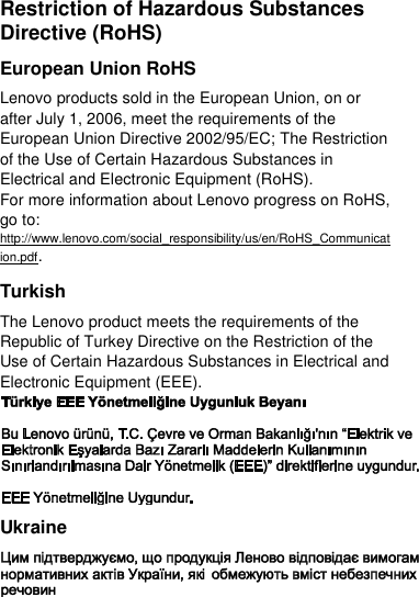  Restriction of Hazardous Substances Directive (RoHS) European Union RoHS Lenovo products sold in the European Union, on or after July 1, 2006, meet the requirements of the European Union Directive 2002/95/EC; The Restriction of the Use of Certain Hazardous Substances in Electrical and Electronic Equipment (RoHS). For more information about Lenovo progress on RoHS, go to: http://www.lenovo.com/social_responsibility/us/en/RoHS_Communication.pdf. Turkish The Lenovo product meets the requirements of the Republic of Turkey Directive on the Restriction of the Use of Certain Hazardous Substances in Electrical and Electronic Equipment (EEE).  Ukraine  