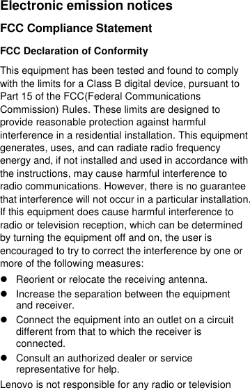  Electronic emission notices FCC Compliance Statement FCC Declaration of Conformity This equipment has been tested and found to comply with the limits for a Class B digital device, pursuant to Part 15 of the FCC(Federal Communications Commission) Rules. These limits are designed to provide reasonable protection against harmful interference in a residential installation. This equipment generates, uses, and can radiate radio frequency energy and, if not installed and used in accordance with the instructions, may cause harmful interference to radio communications. However, there is no guarantee that interference will not occur in a particular installation. If this equipment does cause harmful interference to radio or television reception, which can be determined by turning the equipment off and on, the user is encouraged to try to correct the interference by one or more of the following measures:   Reorient or relocate the receiving antenna.   Increase the separation between the equipment and receiver.   Connect the equipment into an outlet on a circuit different from that to which the receiver is connected.   Consult an authorized dealer or service representative for help. Lenovo is not responsible for any radio or television 