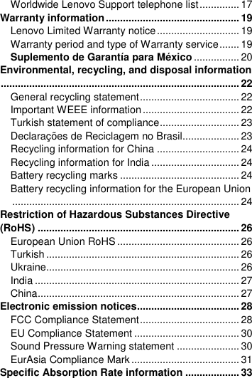  Worldwide Lenovo Support telephone list .............. 17 Warranty information ............................................... 19 Lenovo Limited Warranty notice ............................. 19 Warranty period and type of Warranty service ....... 19 Suplemento de Garantía para México ................ 20 Environmental, recycling, and disposal information .................................................................................... 22 General recycling statement ................................... 22 Important WEEE information .................................. 22 Turkish statement of compliance ............................ 23 Declarações de Reciclagem no Brasil.................... 23 Recycling information for China ............................. 24 Recycling information for India ............................... 24 Battery recycling marks .......................................... 24 Battery recycling information for the European Union ................................................................................ 24 Restriction of Hazardous Substances Directive (RoHS) ....................................................................... 26 European Union RoHS ........................................... 26 Turkish .................................................................... 26 Ukraine.................................................................... 26 India ........................................................................ 27 China ....................................................................... 27 Electronic emission notices.................................... 28 FCC Compliance Statement ................................... 28 EU Compliance Statement ..................................... 30 Sound Pressure Warning statement ...................... 30 EurAsia Compliance Mark ...................................... 31 Specific Absorption Rate information ................... 33 