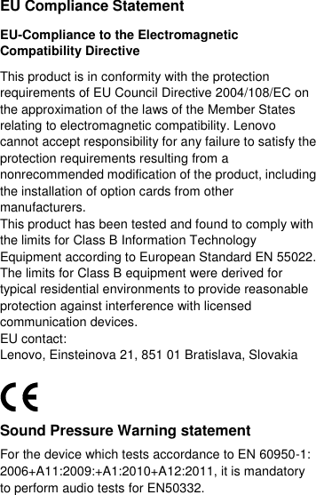  EU Compliance Statement EU-Compliance to the Electromagnetic Compatibility Directive This product is in conformity with the protection requirements of EU Council Directive 2004/108/EC on the approximation of the laws of the Member States relating to electromagnetic compatibility. Lenovo cannot accept responsibility for any failure to satisfy the protection requirements resulting from a nonrecommended modification of the product, including the installation of option cards from other manufacturers. This product has been tested and found to comply with the limits for Class B Information Technology Equipment according to European Standard EN 55022. The limits for Class B equipment were derived for typical residential environments to provide reasonable protection against interference with licensed communication devices. EU contact: Lenovo, Einsteinova 21, 851 01 Bratislava, Slovakia  Sound Pressure Warning statement For the device which tests accordance to EN 60950-1: 2006+A11:2009:+A1:2010+A12:2011, it is mandatory to perform audio tests for EN50332. 