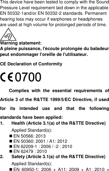  This device have been tested to comply with the Sound Pressure Level requirement laid down in the applicable EN 50332-1and/or EN 50332-2 standards. Permanent hearing loss may occur if earphones or headphones are used at high volume for prolonged periods of time.  Warning statement: A pleine puissance, l&apos;écoute prolongée du baladeur peut endommager l&apos;oreille de l&apos;utilisateur. CE Declaration of Conformity  Complies  with  the  essential  requirements  of Article 3 of the R&amp;TTE 1999/5/EC Directive, if used for  its  intended  use  and  that  the  following standards have been applied: 1.  Health (Article 3.1(a) of the R&amp;TTE Directive) Applied Standard(s):   EN 50566: 2013  EN 50360: 2001 / A1: 2012  EN 62209-1 : 2006 / -2 : 2010    EN 62479 : 2010 2.  Safety (Article 3.1(a) of the R&amp;TTE Directive) Applied Standard(s):      EN  60950-1:  2006  +  A11:  2009  +  A1:  2010  + 