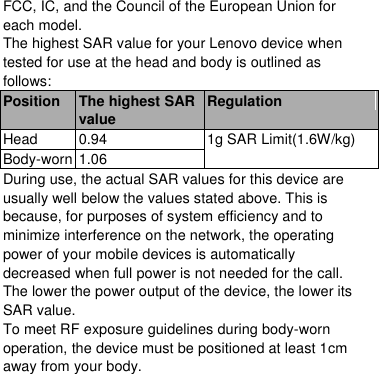  FCC, IC, and the Council of the European Union for each model. The highest SAR value for your Lenovo device when tested for use at the head and body is outlined as follows: Position The highest SAR value Regulation Head 0.94 1g SAR Limit(1.6W/kg) Body-worn 1.06 During use, the actual SAR values for this device are usually well below the values stated above. This is because, for purposes of system efficiency and to minimize interference on the network, the operating power of your mobile devices is automatically decreased when full power is not needed for the call. The lower the power output of the device, the lower its SAR value. To meet RF exposure guidelines during body-worn operation, the device must be positioned at least 1cm away from your body.  