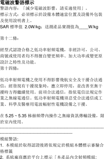  電磁波警語標示 警語內容：「減少電磁波影響，請妥適使用」。 標示方式：必須標示於設備本體適當位置及設備外包裝及使用說明書上。 SAR 標準值  2.0W/kg；送測產品實測值為____W/kg  第十二條：  經型式認證合格之低功率射頻電機，非經許可，公司、商號或使用者均不得擅自變更頻率、加大功率或變更原設計之特性及功能。 第十四條：  低功率射頻電機之使用不得影響飛航安全及干擾合法通信；經發現有干擾現象時，應立即停用，並改善至無干擾時方得繼續使用。前項合法通信，指依電信法規定作業之無線電通信。低功率射頻電機須忍受合法通信或工業、科學及醫療用電波輻射性電機設備之干擾。  在5.25 ~ 5.35 秭赫頻帶內操作之無線資訊傳輸設備，限於室內使用。 ---------------------------------------------------------------------------------------------------------------------------- 模組警語: 1.  本模組於取得認證後將依規定於模組本體標示審驗合格標籤   2.  系統廠商應於平台上標示「本產品內含射頻模組: 