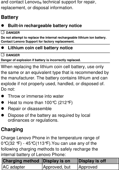  and contact Lenovo® technical support for repair, replacement, or disposal information. Battery  Built-in rechargeable battery notice   DANGER Do not attempt to replace the internal rechargeable lithium ion battery. Contact Lenovo Support for factory replacement.  Lithium coin cell battery notice   DANGER Danger of explosion if battery is incorrectly replaced. When replacing the lithium coin cell battery, use only the same or an equivalent type that is recommended by the manufacturer. The battery contains lithium and can explode if not properly used, handled, or disposed of. Do not:   Throw or immerse into water   Heat to more than 100°C (212°F)   Repair or disassemble   Dispose of the battery as required by local ordinances or regulations. Charging Charge Lenovo Phone in the temperature range of 0°C(32 °F) - 45°C(113°F).You can use any of the following charging methods to safely recharge the internal battery of Lenovo Phone: Charging method Display is on Display is off AC adapter Approved, but Approved 
