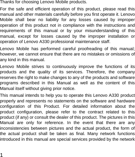  1  Thanks for choosing Lenovo Mobile products. For the safe and efficient operation of this product, please read this manual and other materials carefully before you first operate it. Lenovo Mobile shall bear no liability for any losses caused by improper operation of this product not in compliance with the instructions and requirements of this manual or by your misunderstanding of this manual, except for losses caused by the improper installation or operation of Lenovo A330 professional maintenance staff. Lenovo Mobile has performed careful proofreading of this manual; however, we cannot ensure that there are no mistakes or omissions of any kind in this manual. Lenovo Mobile strives to continuously improve the functions of its products and the quality of its services. Therefore, the company reserves the right to make changes to any of the products and software programs described in this Manual as well as the content of this Manual itself without giving prior notice. This manual intends to help you to operate this Lenovo A330 product properly and represents no statements on the software and hardware configuration of this Product. For detailed information about the product configuration, please refer to the contract related to this product (if any) or consult the dealer of this product. The pictures in this Manual are only for reference. In the event that there are any inconsistencies between pictures and the actual product, the form of the actual product shall be taken as final. Many network functions introduced in this manual are special services provided by the network 