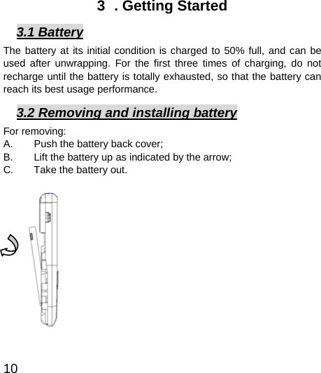  10  3  . Getting Started 3.1 Battery The battery at its initial condition is charged to 50% full, and can be used after unwrapping. For the first three times of charging, do not recharge until the battery is totally exhausted, so that the battery can reach its best usage performance.   3.2 Removing and installing battery For removing:   A.  Push the battery back cover;   B.  Lift the battery up as indicated by the arrow;   C.  Take the battery out.             