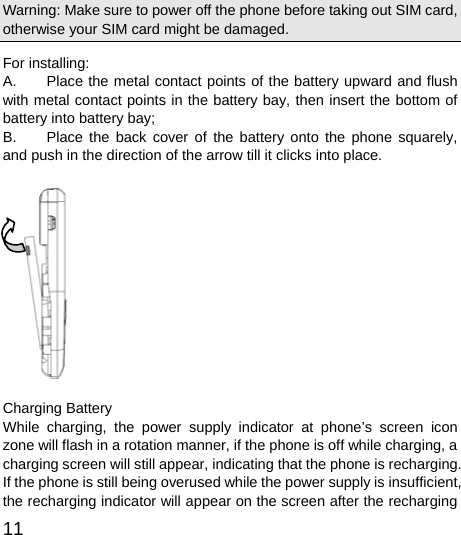  11  Warning: Make sure to power off the phone before taking out SIM card, otherwise your SIM card might be damaged. For installing:     A.  Place the metal contact points of the battery upward and flush with metal contact points in the battery bay, then insert the bottom of battery into battery bay;   B.  Place the back cover of the battery onto the phone squarely, and push in the direction of the arrow till it clicks into place.                                Charging Battery While charging, the power supply indicator at phone’s screen icon zone will flash in a rotation manner, if the phone is off while charging, a charging screen will still appear, indicating that the phone is recharging. If the phone is still being overused while the power supply is insufficient, the recharging indicator will appear on the screen after the recharging 