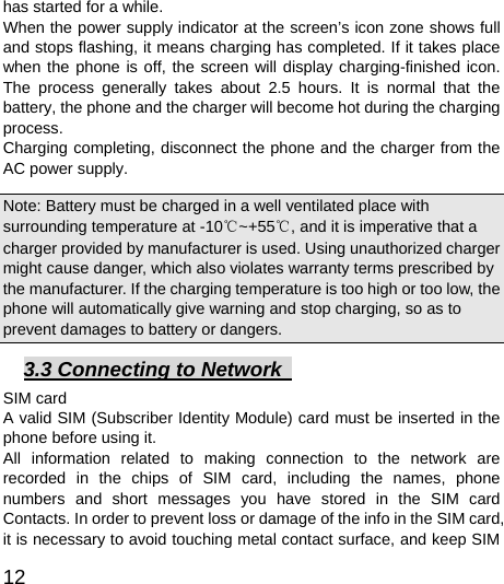  12  has started for a while.   When the power supply indicator at the screen’s icon zone shows full and stops flashing, it means charging has completed. If it takes place when the phone is off, the screen will display charging-finished icon. The process generally takes about 2.5 hours. It is normal that the battery, the phone and the charger will become hot during the charging process.  Charging completing, disconnect the phone and the charger from the AC power supply.   Note: Battery must be charged in a well ventilated place with surrounding temperature at -10℃~+55℃, and it is imperative that a charger provided by manufacturer is used. Using unauthorized charger might cause danger, which also violates warranty terms prescribed by the manufacturer. If the charging temperature is too high or too low, the phone will automatically give warning and stop charging, so as to prevent damages to battery or dangers.   3.3 Connecting to Network   SIM card A valid SIM (Subscriber Identity Module) card must be inserted in the phone before using it. All information related to making connection to the network are recorded in the chips of SIM card, including the names, phone numbers and short messages you have stored in the SIM card Contacts. In order to prevent loss or damage of the info in the SIM card, it is necessary to avoid touching metal contact surface, and keep SIM 