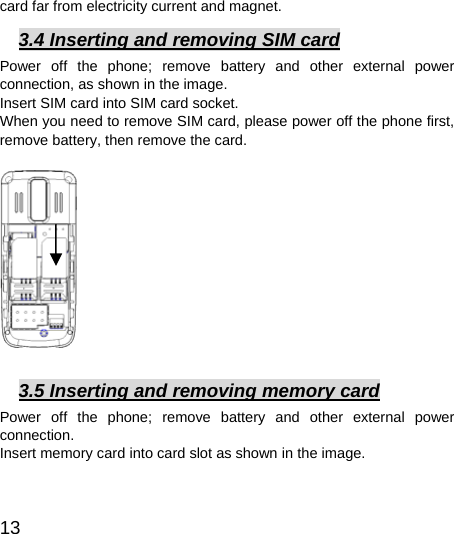  13  card far from electricity current and magnet.     3.4 Inserting and removing SIM card Power off the phone; remove battery and other external power connection, as shown in the image.   Insert SIM card into SIM card socket.   When you need to remove SIM card, please power off the phone first, remove battery, then remove the card.                  3.5 Inserting and removing memory card Power off the phone; remove battery and other external power connection.  Insert memory card into card slot as shown in the image.   