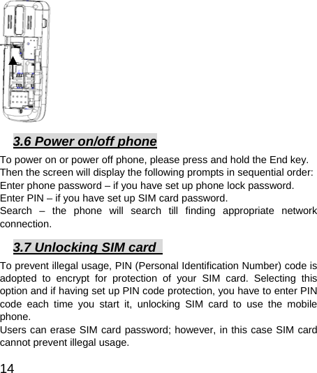  14           3.6 Power on/off phone To power on or power off phone, please press and hold the End key. Then the screen will display the following prompts in sequential order:   Enter phone password – if you have set up phone lock password.   Enter PIN – if you have set up SIM card password.   Search – the phone will search till finding appropriate network connection.  3.7 Unlocking SIM card   To prevent illegal usage, PIN (Personal Identification Number) code is adopted to encrypt for protection of your SIM card. Selecting this option and if having set up PIN code protection, you have to enter PIN code each time you start it, unlocking SIM card to use the mobile phone. Users can erase SIM card password; however, in this case SIM card cannot prevent illegal usage. 