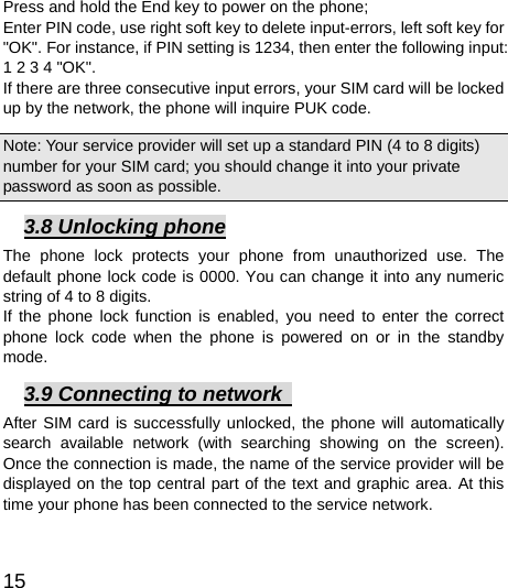  15  Press and hold the End key to power on the phone;   Enter PIN code, use right soft key to delete input-errors, left soft key for &quot;OK&quot;. For instance, if PIN setting is 1234, then enter the following input: 1 2 3 4 &quot;OK&quot;. If there are three consecutive input errors, your SIM card will be locked up by the network, the phone will inquire PUK code.   Note: Your service provider will set up a standard PIN (4 to 8 digits) number for your SIM card; you should change it into your private password as soon as possible.   3.8 Unlocking phone The phone lock protects your phone from unauthorized use. The default phone lock code is 0000. You can change it into any numeric string of 4 to 8 digits. If the phone lock function is enabled, you need to enter the correct phone lock code when the phone is powered on or in the standby mode. 3.9 Connecting to network   After SIM card is successfully unlocked, the phone will automatically search available network (with searching showing on the screen). Once the connection is made, the name of the service provider will be displayed on the top central part of the text and graphic area. At this time your phone has been connected to the service network.   