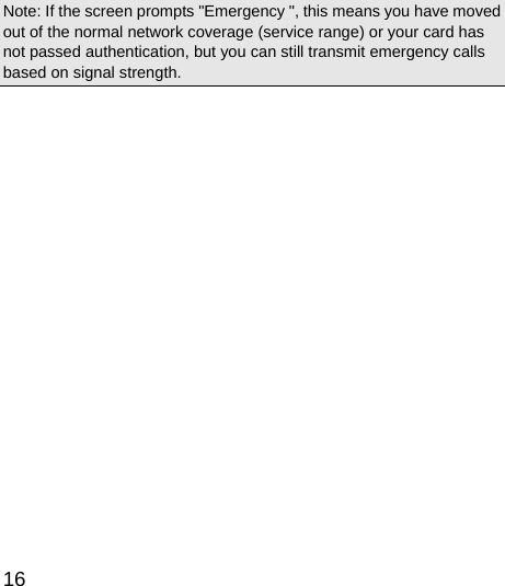  16  Note: If the screen prompts &quot;Emergency &quot;, this means you have moved out of the normal network coverage (service range) or your card has not passed authentication, but you can still transmit emergency calls based on signal strength.   