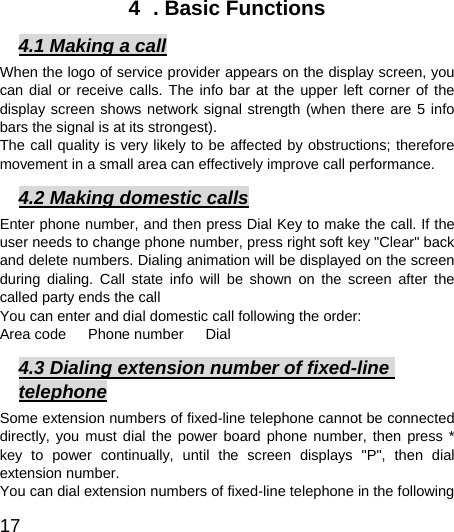  17  4  . Basic Functions 4.1 Making a call When the logo of service provider appears on the display screen, you can dial or receive calls. The info bar at the upper left corner of the display screen shows network signal strength (when there are 5 info bars the signal is at its strongest).   The call quality is very likely to be affected by obstructions; therefore movement in a small area can effectively improve call performance.   4.2 Making domestic calls Enter phone number, and then press Dial Key to make the call. If the user needs to change phone number, press right soft key &quot;Clear&quot; back and delete numbers. Dialing animation will be displayed on the screen during dialing. Call state info will be shown on the screen after the called party ends the call   You can enter and dial domestic call following the order:   Area code   Phone number   Dial  4.3 Dialing extension number of fixed-line telephone Some extension numbers of fixed-line telephone cannot be connected directly, you must dial the power board phone number, then press * key to power continually, until the screen displays &quot;P&quot;, then dial extension number.   You can dial extension numbers of fixed-line telephone in the following 