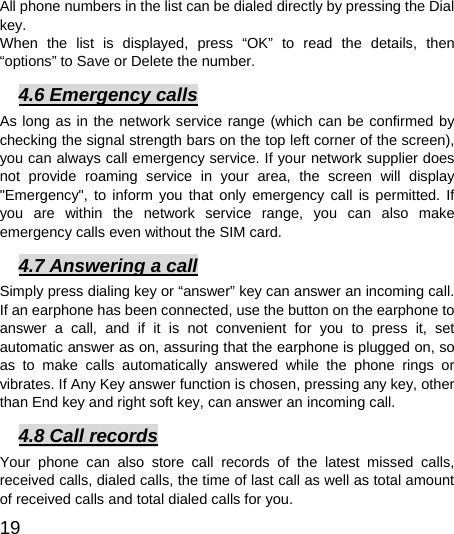  19  All phone numbers in the list can be dialed directly by pressing the Dial key.  When the list is displayed, press “OK” to read the details, then “options” to Save or Delete the number.   4.6 Emergency calls As long as in the network service range (which can be confirmed by checking the signal strength bars on the top left corner of the screen), you can always call emergency service. If your network supplier does not provide roaming service in your area, the screen will display &quot;Emergency&quot;, to inform you that only emergency call is permitted. If you are within the network service range, you can also make emergency calls even without the SIM card.   4.7 Answering a call Simply press dialing key or “answer” key can answer an incoming call. If an earphone has been connected, use the button on the earphone to answer a call, and if it is not convenient for you to press it, set automatic answer as on, assuring that the earphone is plugged on, so as to make calls automatically answered while the phone rings or vibrates. If Any Key answer function is chosen, pressing any key, other than End key and right soft key, can answer an incoming call.   4.8 Call records Your phone can also store call records of the latest missed calls, received calls, dialed calls, the time of last call as well as total amount of received calls and total dialed calls for you.   