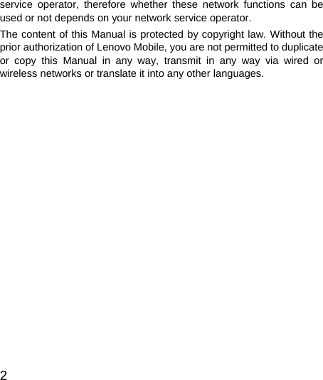  2  service operator, therefore whether these network functions can be used or not depends on your network service operator. The content of this Manual is protected by copyright law. Without the prior authorization of Lenovo Mobile, you are not permitted to duplicate or copy this Manual in any way, transmit in any way via wired or wireless networks or translate it into any other languages.