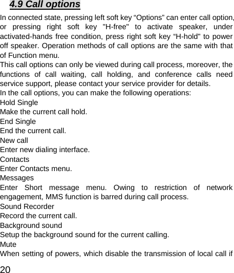  20  4.9 Call options In connected state, pressing left soft key “Options” can enter call option, or pressing right soft key &quot;H-free&quot; to activate speaker, under activated-hands free condition, press right soft key “H-hold&quot; to power off speaker. Operation methods of call options are the same with that of Function menu.   This call options can only be viewed during call process, moreover, the functions of call waiting, call holding, and conference calls need service support, please contact your service provider for details.   In the call options, you can make the following operations:   Hold Single Make the current call hold.   End Single End the current call.   New call Enter new dialing interface.   Contacts Enter Contacts menu.   Messages  Enter Short message menu. Owing to restriction of network engagement, MMS function is barred during call process.   Sound Recorder Record the current call.   Background sound   Setup the background sound for the current calling.   Mute When setting of powers, which disable the transmission of local call if 