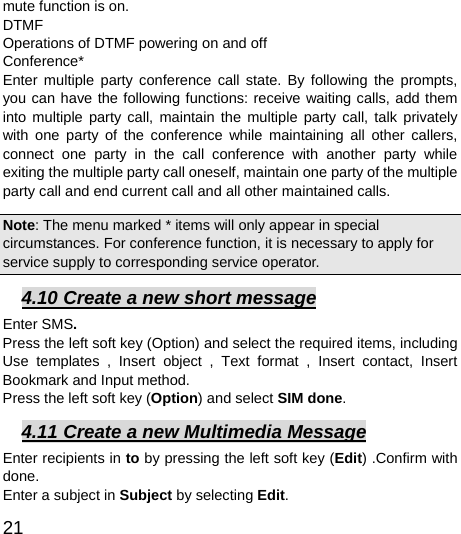  21  mute function is on.   DTMF Operations of DTMF powering on and off   Conference* Enter multiple party conference call state. By following the prompts, you can have the following functions: receive waiting calls, add them into multiple party call, maintain the multiple party call, talk privately with one party of the conference while maintaining all other callers, connect one party in the call conference with another party while exiting the multiple party call oneself, maintain one party of the multiple party call and end current call and all other maintained calls.   Note: The menu marked * items will only appear in special circumstances. For conference function, it is necessary to apply for service supply to corresponding service operator.   4.10 Create a new short message Enter SMS. Press the left soft key (Option) and select the required items, including Use templates , Insert object , Text format , Insert contact, Insert Bookmark and Input method. Press the left soft key (Option) and select SIM done. 4.11 Create a new Multimedia Message Enter recipients in to by pressing the left soft key (Edit) .Confirm with done. Enter a subject in Subject by selecting Edit. 