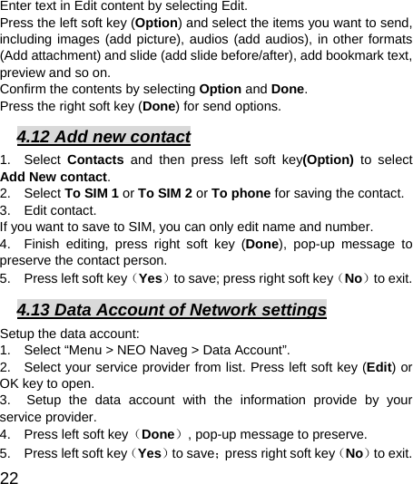  22  Enter text in Edit content by selecting Edit. Press the left soft key (Option) and select the items you want to send, including images (add picture), audios (add audios), in other formats (Add attachment) and slide (add slide before/after), add bookmark text, preview and so on. Confirm the contents by selecting Option and Done. Press the right soft key (Done) for send options. 4.12 Add new contact 1.  Select Contacts  and then press left soft key(Option)  to select Add New contact. 2.  Select To SIM 1 or To SIM 2 or To phone for saving the contact. 3.  Edit contact.  If you want to save to SIM, you can only edit name and number. 4.  Finish editing, press right soft key (Done), pop-up message to preserve the contact person. 5.    Press left soft key（Yes）to save; press right soft key（No）to exit. 4.13 Data Account of Network settings Setup the data account:   1.    Select “Menu &gt; NEO Naveg &gt; Data Account”.   2.   Select your service provider from list. Press left soft key (Edit) or OK key to open.   3.  Setup the data account with the information provide by your service provider. 4.    Press left soft key（Done）, pop-up message to preserve. 5.    Press left soft key（Yes）to save；press right soft key（No）to exit. 