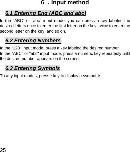  25  6  . Input method 6.1 Entering Eng (ABC and abc) In the &quot;ABC&quot; or &quot;abc&quot; input mode, you can press a key labeled the desired letters once to enter the first letter on the key, twice to enter the second letter on the key, and so on. 6.2 Entering Numbers In the &quot;123&quot; input mode, press a key labeled the desired number. In the &quot;ABC&quot; or &quot;abc&quot; input mode, press a numeric key repeatedly until the desired number appears on the screen. 6.3 Entering Symbols To any input modes, press * key to display a symbol list.   