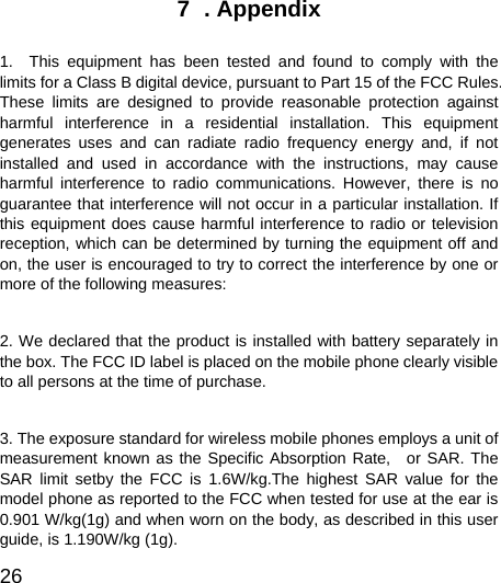  26  7  . Appendix  1.  This equipment has been tested and found to comply with the limits for a Class B digital device, pursuant to Part 15 of the FCC Rules. These limits are designed to provide reasonable protection against harmful interference in a residential installation. This equipment generates uses and can radiate radio frequency energy and, if not installed and used in accordance with the instructions, may cause harmful interference to radio communications. However, there is no guarantee that interference will not occur in a particular installation. If this equipment does cause harmful interference to radio or television reception, which can be determined by turning the equipment off and on, the user is encouraged to try to correct the interference by one or more of the following measures:  2. We declared that the product is installed with battery separately in the box. The FCC ID label is placed on the mobile phone clearly visible to all persons at the time of purchase.  3. The exposure standard for wireless mobile phones employs a unit of measurement known as the Specific Absorption Rate,  or SAR. The SAR limit setby the FCC is 1.6W/kg.The highest SAR value for the model phone as reported to the FCC when tested for use at the ear is 0.901 W/kg(1g) and when worn on the body, as described in this user guide, is 1.190W/kg (1g). 