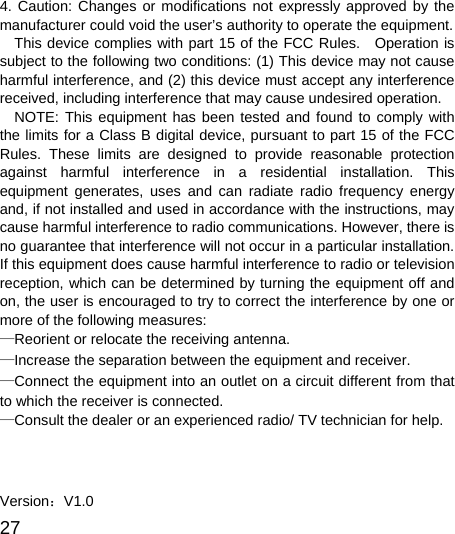  27  4. Caution: Changes or modifications not expressly approved by the manufacturer could void the user’s authority to operate the equipment. This device complies with part 15 of the FCC Rules.  Operation is subject to the following two conditions: (1) This device may not cause harmful interference, and (2) this device must accept any interference received, including interference that may cause undesired operation. NOTE: This equipment has been tested and found to comply with the limits for a Class B digital device, pursuant to part 15 of the FCC Rules. These limits are designed to provide reasonable protection against harmful interference in a residential installation. This equipment generates, uses and can radiate radio frequency energy and, if not installed and used in accordance with the instructions, may cause harmful interference to radio communications. However, there is no guarantee that interference will not occur in a particular installation. If this equipment does cause harmful interference to radio or television reception, which can be determined by turning the equipment off and on, the user is encouraged to try to correct the interference by one or more of the following measures: —Reorient or relocate the receiving antenna. —Increase the separation between the equipment and receiver. —Connect the equipment into an outlet on a circuit different from that to which the receiver is connected. —Consult the dealer or an experienced radio/ TV technician for help.    Version：V1.0 