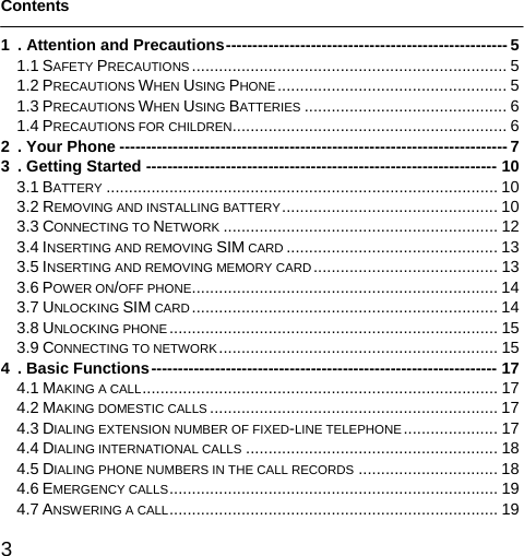  3   Contents  1 . Attention and Precautions----------------------------------------------------- 5 1.1 SAFETY PRECAUTIONS ...................................................................... 5 1.2 PRECAUTIONS WHEN USING PHONE................................................... 5 1.3 PRECAUTIONS WHEN USING BATTERIES ............................................. 6 1.4 PRECAUTIONS FOR CHILDREN............................................................. 6 2 . Your Phone ------------------------------------------------------------------------- 7 3 . Getting Started ------------------------------------------------------------------ 10 3.1 BATTERY ....................................................................................... 10 3.2 REMOVING AND INSTALLING BATTERY................................................ 10 3.3 CONNECTING TO NETWORK ............................................................. 12 3.4 INSERTING AND REMOVING SIM CARD ............................................... 13 3.5 INSERTING AND REMOVING MEMORY CARD......................................... 13 3.6 POWER ON/OFF PHONE.................................................................... 14 3.7 UNLOCKING SIM CARD .................................................................... 14 3.8 UNLOCKING PHONE ......................................................................... 15 3.9 CONNECTING TO NETWORK .............................................................. 15 4 . Basic Functions----------------------------------------------------------------- 17 4.1 MAKING A CALL............................................................................... 17 4.2 MAKING DOMESTIC CALLS ................................................................ 17 4.3 DIALING EXTENSION NUMBER OF FIXED-LINE TELEPHONE ..................... 17 4.4 DIALING INTERNATIONAL CALLS ........................................................ 18 4.5 DIALING PHONE NUMBERS IN THE CALL RECORDS ............................... 18 4.6 EMERGENCY CALLS......................................................................... 19 4.7 ANSWERING A CALL......................................................................... 19 