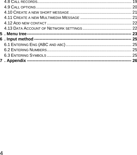  4  4.8 CALL RECORDS............................................................................... 19 4.9 CALL OPTIONS................................................................................ 20 4.10 CREATE A NEW SHORT MESSAGE .................................................... 21 4.11 CREATE A NEW MULTIMEDIA MESSAGE ........................................... 21 4.12 ADD NEW CONTACT....................................................................... 22 4.13 DATA ACCOUNT OF NETWORK SETTINGS......................................... 22 5 . Menu tree-------------------------------------------------------------------------- 23 6 . Input method --------------------------------------------------------------------- 25 6.1 ENTERING ENG (ABC AND ABC)....................................................... 25 6.2 ENTERING NUMBERS....................................................................... 25 6.3 ENTERING SYMBOLS ....................................................................... 25 7 . Appendix -------------------------------------------------------------------------- 26      