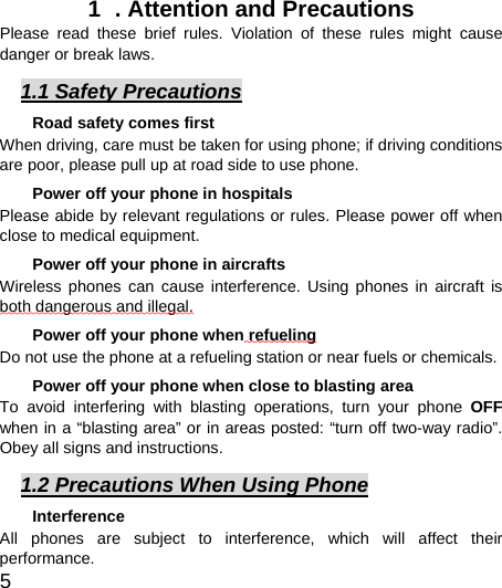  5  1  . Attention and Precautions  Please read these brief rules. Violation of these rules might cause danger or break laws. 1.1 Safety Precautions Road safety comes first When driving, care must be taken for using phone; if driving conditions are poor, please pull up at road side to use phone.   Power off your phone in hospitals Please abide by relevant regulations or rules. Please power off when close to medical equipment.   Power off your phone in aircrafts   Wireless phones can cause interference. Using phones in aircraft is both dangerous and illegal.  Power off your phone when refueling Do not use the phone at a refueling station or near fuels or chemicals. Power off your phone when close to blasting area To avoid interfering with blasting operations, turn your phone OFF when in a “blasting area” or in areas posted: “turn off two-way radio”. Obey all signs and instructions. 1.2 Precautions When Using Phone Interference All phones are subject to interference, which will affect their performance. 