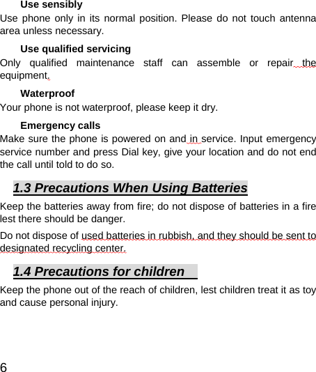  6  Use sensibly Use phone only in its normal position. Please do not touch antenna area unless necessary.   Use qualified servicing Only qualified maintenance staff can assemble or repair the equipment.  Waterproof Your phone is not waterproof, please keep it dry.   Emergency calls Make sure the phone is powered on and in service. Input emergency service number and press Dial key, give your location and do not end the call until told to do so. 1.3 Precautions When Using Batteries Keep the batteries away from fire; do not dispose of batteries in a fire lest there should be danger.       Do not dispose of used batteries in rubbish, and they should be sent to designated recycling center. 1.4 Precautions for children     Keep the phone out of the reach of children, lest children treat it as toy and cause personal injury.  