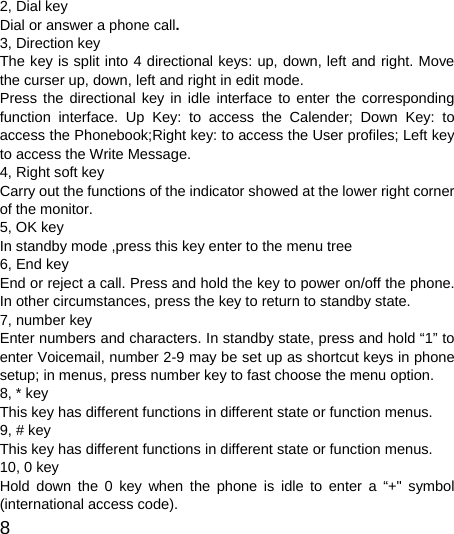  8  2, Dial key Dial or answer a phone call. 3, Direction key The key is split into 4 directional keys: up, down, left and right. Move the curser up, down, left and right in edit mode.   Press the directional key in idle interface to enter the corresponding function interface. Up Key: to access the Calender; Down Key: to access the Phonebook;Right key: to access the User profiles; Left key to access the Write Message. 4, Right soft key Carry out the functions of the indicator showed at the lower right corner of the monitor.   5, OK key In standby mode ,press this key enter to the menu tree 6, End key End or reject a call. Press and hold the key to power on/off the phone. In other circumstances, press the key to return to standby state.   7, number key Enter numbers and characters. In standby state, press and hold “1” to enter Voicemail, number 2-9 may be set up as shortcut keys in phone setup; in menus, press number key to fast choose the menu option. 8, * key This key has different functions in different state or function menus. 9, # key This key has different functions in different state or function menus. 10, 0 key Hold down the 0 key when the phone is idle to enter a “+&quot; symbol (international access code). 