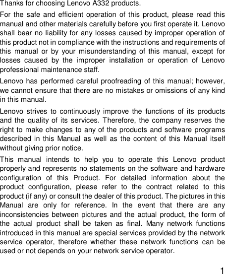   1 Thanks for choosing Lenovo A332 products. For the safe and efficient operation of this product, please read this manual and other materials carefully before you first operate it. Lenovo shall bear no liability for any losses caused by improper operation of this product not in compliance with the instructions and requirements of this manual or by your misunderstanding of this manual, except for losses caused by the improper installation or operation of Lenovo professional maintenance staff. Lenovo has performed careful proofreading of this manual; however, we cannot ensure that there are no mistakes or omissions of any kind in this manual. Lenovo strives to continuously improve the functions of its products and the quality of its services. Therefore, the company reserves the right to make changes to any of the products and software programs described in this Manual as well as the content of this Manual itself without giving prior notice. This manual intends to help you to operate this Lenovo product properly and represents no statements on the software and hardware configuration of this Product. For detailed information about the product configuration, please refer to the contract related to this product (if any) or consult the dealer of this product. The pictures in this Manual are only for reference. In the event that there are any inconsistencies between pictures and the actual product, the form of the actual product shall be taken as final. Many network functions introduced in this manual are special services provided by the network service operator, therefore whether these network functions can be used or not depends on your network service operator. 