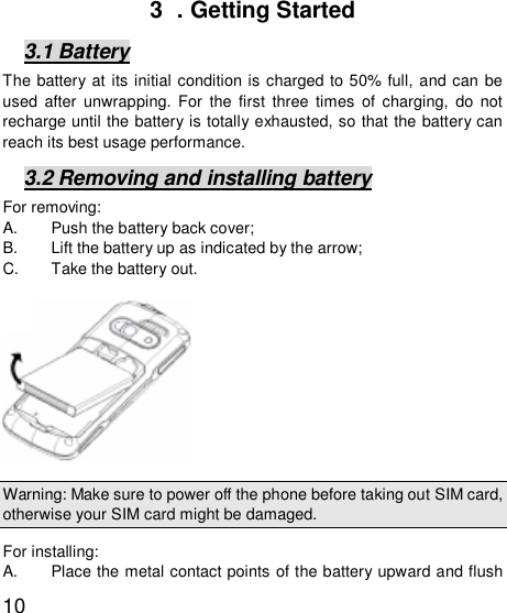   103  . Getting Started 3.1 Battery The battery at its initial condition is charged to 50% full, and can be used after unwrapping. For the first three times of charging, do not recharge until the battery is totally exhausted, so that the battery can reach its best usage performance.  3.2 Removing and installing battery For removing:  A. Push the battery back cover;  B. Lift the battery up as indicated by the arrow;  C. Take the battery out.            Warning: Make sure to power off the phone before taking out SIM card, otherwise your SIM card might be damaged. For installing:   A. Place the metal contact points of the battery upward and flush 