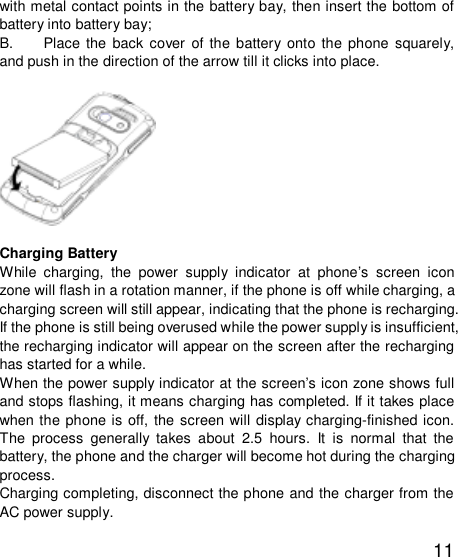   11 with metal contact points in the battery bay, then insert the bottom of battery into battery bay;  B. Place the back cover of the battery onto the phone squarely, and push in the direction of the arrow till it clicks into place.                               Charging Battery While charging, the power supply indicator at phone’s screen icon zone will flash in a rotation manner, if the phone is off while charging, a charging screen will still appear, indicating that the phone is recharging. If the phone is still being overused while the power supply is insufficient, the recharging indicator will appear on the screen after the recharging has started for a while.  When the power supply indicator at the screen’s icon zone shows full and stops flashing, it means charging has completed. If it takes place when the phone is off, the screen will display charging-finished icon. The process generally takes about 2.5 hours. It is normal that the battery, the phone and the charger will become hot during the charging process.  Charging completing, disconnect the phone and the charger from the AC power supply.  