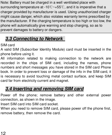   12Note: Battery must be charged in a well ventilated place with surrounding temperature at -10℃~+55℃, and it is imperative that a charger provided by manufacturer is used. Using unauthorized charger might cause danger, which also violates warranty terms prescribed by the manufacturer. If the charging temperature is too high or too low, the phone will automatically give warning and stop charging, so as to prevent damages to battery or dangers.  3.3 Connecting to Network   SIM card A valid SIM (Subscriber Identity Module) card must be inserted in the phone before using it. All information related to making connection to the network are recorded in the chips of SIM card, including the names, phone numbers and short messages you have stored in the SIM card Phone book. In order to prevent loss or damage of the info in the SIM card, it is necessary to avoid touching metal contact surface, and keep SIM card far from electricity current and magnet.   3.4 Inserting and removing SIM card Power off the phone; remove battery and other external power connection, as shown in the image.  Insert SIM card into SIM card socket.  When you need to remove SIM card, please power off the phone first, remove battery, then remove the card.   