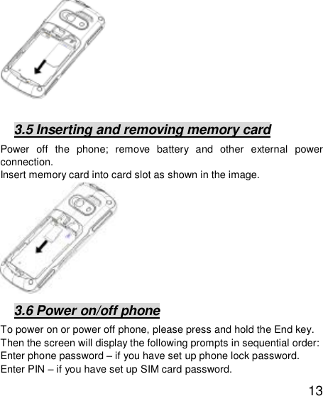   13               3.5 Inserting and removing memory card Power off the phone; remove battery and other external power connection.  Insert memory card into card slot as shown in the image.           3.6 Power on/off phone To power on or power off phone, please press and hold the End key. Then the screen will display the following prompts in sequential order:  Enter phone password – if you have set up phone lock password.  Enter PIN – if you have set up SIM card password.  