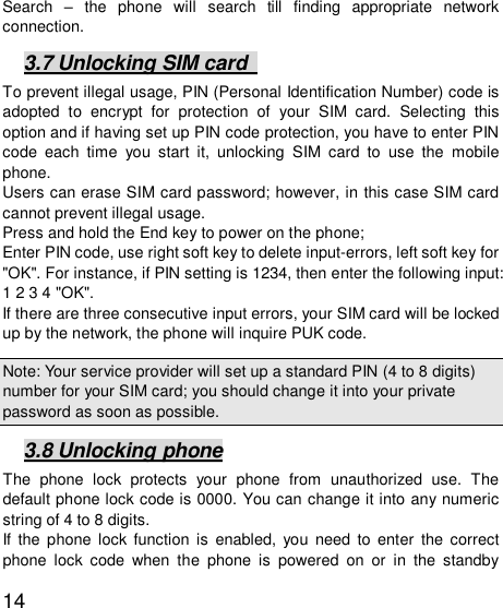   14Search  – the phone will search till finding appropriate network connection.  3.7 Unlocking SIM card   To prevent illegal usage, PIN (Personal Identification Number) code is adopted to encrypt for protection of your SIM card. Selecting this option and if having set up PIN code protection, you have to enter PIN code each time you start it, unlocking SIM card to use the mobile phone. Users can erase SIM card password; however, in this case SIM card cannot prevent illegal usage. Press and hold the End key to power on the phone;  Enter PIN code, use right soft key to delete input-errors, left soft key for &quot;OK&quot;. For instance, if PIN setting is 1234, then enter the following input: 1 2 3 4 &quot;OK&quot;. If there are three consecutive input errors, your SIM card will be locked up by the network, the phone will inquire PUK code.  Note: Your service provider will set up a standard PIN (4 to 8 digits) number for your SIM card; you should change it into your private password as soon as possible.  3.8 Unlocking phone The phone lock protects your phone from unauthorized use. The default phone lock code is 0000. You can change it into any numeric string of 4 to 8 digits. If the phone lock function is enabled, you need to enter the correct phone lock code when the phone is powered on or in the standby 