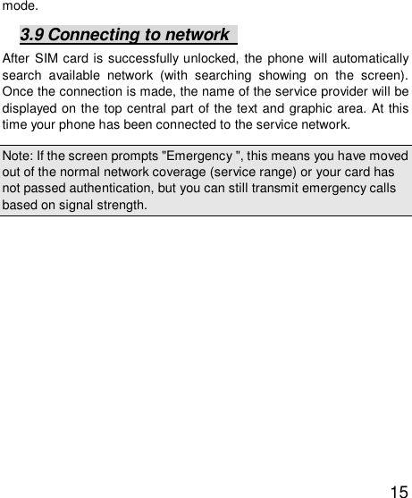   15 mode. 3.9 Connecting to network   After SIM card is successfully unlocked, the phone will automatically search available network (with searching showing on the screen). Once the connection is made, the name of the service provider will be displayed on the top central part of the text and graphic area. At this time your phone has been connected to the service network.  Note: If the screen prompts &quot;Emergency &quot;, this means you have moved out of the normal network coverage (service range) or your card has not passed authentication, but you can still transmit emergency calls based on signal strength.  