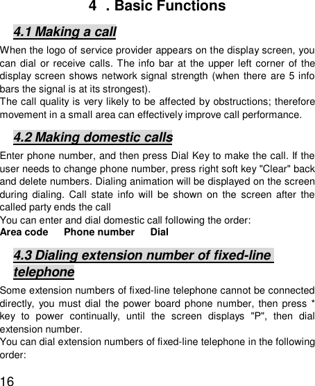   164  . Basic Functions 4.1 Making a call When the logo of service provider appears on the display screen, you can dial or receive calls. The info bar at the upper left corner of the display screen shows network signal strength (when there are 5 info bars the signal is at its strongest).  The call quality is very likely to be affected by obstructions; therefore movement in a small area can effectively improve call performance.  4.2 Making domestic calls Enter phone number, and then press Dial Key to make the call. If the user needs to change phone number, press right soft key &quot;Clear&quot; back and delete numbers. Dialing animation will be displayed on the screen during dialing. Call state info will be shown on the screen after the called party ends the call  You can enter and dial domestic call following the order:  Area code   Phone number   Dial  4.3 Dialing extension number of fixed-line telephone Some extension numbers of fixed-line telephone cannot be connected directly, you must dial the power board phone number, then press * key to power continually, until the screen displays &quot;P&quot;, then dial extension number.  You can dial extension numbers of fixed-line telephone in the following order:  