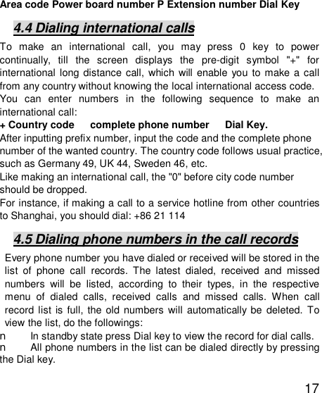  17 Area code Power board number P Extension number Dial Key 4.4 Dialing international calls To make an international call, you may press 0 key to power continually, till the screen displays the pre-digit symbol &quot;+&quot; for international long distance call, which will enable you to make a call from any country without knowing the local international access code.  You can enter numbers in the following sequence to make an international call:  + Country code   complete phone number   Dial Key. After inputting prefix number, input the code and the complete phone number of the wanted country. The country code follows usual practice, such as Germany 49, UK 44, Sweden 46, etc.  Like making an international call, the &quot;0&quot; before city code number should be dropped.  For instance, if making a call to a service hotline from other countries to Shanghai, you should dial: +86 21 114 4.5 Dialing phone numbers in the call records Every phone number you have dialed or received will be stored in the list of phone call records. The latest dialed, received and missed numbers will be listed, according to their types, in the respective menu of dialed calls, received calls and missed calls. When call record list is full, the old numbers will automatically be deleted. To view the list, do the followings:  n In standby state press Dial key to view the record for dial calls.  n All phone numbers in the list can be dialed directly by pressing the Dial key.  