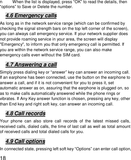   18n When the list is displayed, press “OK” to read the details, then “options” to Save or Delete the number.  4.6 Emergency calls As long as in the network service range (which can be confirmed by checking the signal strength bars on the top left corner of the screen), you can always call emergency service. If your network supplier does not provide roaming service in your area, the screen will display &quot;Emergency&quot;, to inform you that only emergency call is permitted. If you are within the network service range, you can also make emergency calls even without the SIM card.  4.7 Answering a call Simply press dialing key or “answer” key can answer an incoming call. If an earphone has been connected, use the button on the earphone to answer a call, and if it is not convenient for you to press it, set automatic answer as on, assuring that the earphone is plugged on, so as to make calls automatically answered while the phone rings or vibrates. If Any Key answer function is chosen, pressing any key, other than End key and right soft key, can answer an incoming call.  4.8 Call records Your phone can also store call records of the latest missed calls, received calls, dialed calls, the time of last call as well as total amount of received calls and total dialed calls for you.  4.9 Call options In connected state, pressing left soft key “Options” can enter call option, 