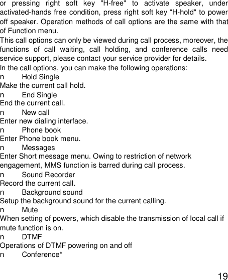   19 or pressing right soft key &quot;H-free&quot; to activate speaker, under activated-hands free condition, press right soft key “H-hold&quot; to power off speaker. Operation methods of call options are the same with that of Function menu.  This call options can only be viewed during call process, moreover, the functions of call waiting, call holding, and conference calls need service support, please contact your service provider for details.  In the call options, you can make the following operations:  n Hold Single Make the current call hold.  n End Single End the current call.  n New call Enter new dialing interface.  n Phone book Enter Phone book menu.  n Messages  Enter Short message menu. Owing to restriction of network engagement, MMS function is barred during call process.  n Sound Recorder Record the current call.  n Background sound  Setup the background sound for the current calling.  n Mute When setting of powers, which disable the transmission of local call if mute function is on.  n DTMF Operations of DTMF powering on and off  n Conference* 