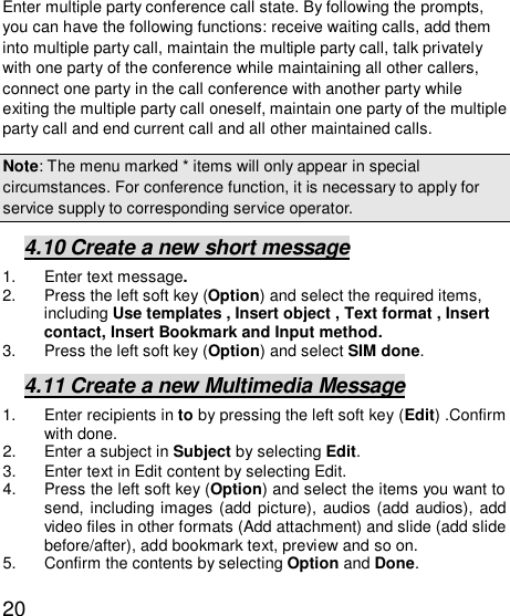   20Enter multiple party conference call state. By following the prompts, you can have the following functions: receive waiting calls, add them into multiple party call, maintain the multiple party call, talk privately with one party of the conference while maintaining all other callers, connect one party in the call conference with another party while exiting the multiple party call oneself, maintain one party of the multiple party call and end current call and all other maintained calls.  Note: The menu marked * items will only appear in special circumstances. For conference function, it is necessary to apply for service supply to corresponding service operator.  4.10 Create a new short message 1. Enter text message. 2. Press the left soft key (Option) and select the required items, including Use templates , Insert object , Text format , Insert contact, Insert Bookmark and Input method. 3. Press the left soft key (Option) and select SIM done. 4.11 Create a new Multimedia Message 1. Enter recipients in to by pressing the left soft key (Edit) .Confirm with done. 2. Enter a subject in Subject by selecting Edit. 3. Enter text in Edit content by selecting Edit. 4. Press the left soft key (Option) and select the items you want to send, including images (add picture), audios (add audios), add video files in other formats (Add attachment) and slide (add slide before/after), add bookmark text, preview and so on. 5. Confirm the contents by selecting Option and Done. 