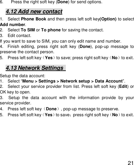   21 6. Press the right soft key (Done) for send options. 4.12 Add new contact 1.  Select Phone Book and then press left soft key(Option) to select Add number. 2.  Select To SIM or To phone for saving the contact. 3.  Edit contact.  If you want to save to SIM, you can only edit name and number. 4.  Finish editing, press right soft key (Done), pop-up message to preserve the contact person. 5.  Press left soft key（Yes）to save; press right soft key（No）to exit. 4.13 Network Settings   Setup the data account:  1.  Select “Menu &gt; Settings &gt; Network setup &gt; Data Account”.  2.  Select your service provider from list. Press left soft key (Edit) or OK key to open.  3.  Setup the data account with the information provide by your service provider. 4.  Press left soft key（Done）, pop-up message to preserve. 5.  Press left soft key（Yes）to save；press right soft key（No）to exit. 
