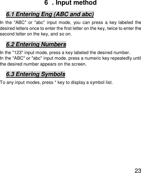   23 6  . Input method 6.1 Entering Eng (ABC and abc) In the &quot;ABC&quot; or &quot;abc&quot; input mode, you can press a key labeled the desired letters once to enter the first letter on the key, twice to enter the second letter on the key, and so on. 6.2 Entering Numbers In the &quot;123&quot; input mode, press a key labeled the desired number. In the &quot;ABC&quot; or &quot;abc&quot; input mode, press a numeric key repeatedly until the desired number appears on the screen. 6.3 Entering Symbols To any input modes, press * key to display a symbol list.  