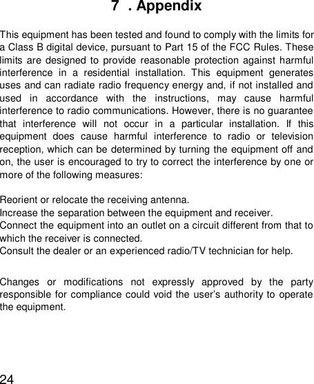  247  . Appendix  This equipment has been tested and found to comply with the limits for a Class B digital device, pursuant to Part 15 of the FCC Rules. These limits are designed to provide reasonable protection against harmful interference in a residential installation. This equipment generates uses and can radiate radio frequency energy and, if not installed and used in accordance with the instructions, may cause harmful interference to radio communications. However, there is no guarantee that interference will not occur in a particular installation. If this equipment does cause harmful interference to radio or television reception, which can be determined by turning the equipment off and on, the user is encouraged to try to correct the interference by one or more of the following measures:  Reorient or relocate the receiving antenna. Increase the separation between the equipment and receiver. Connect the equipment into an outlet on a circuit different from that to which the receiver is connected. Consult the dealer or an experienced radio/TV technician for help.  Changes or modifications not expressly approved by the party responsible for compliance could void the user’s authority to operate the equipment.   