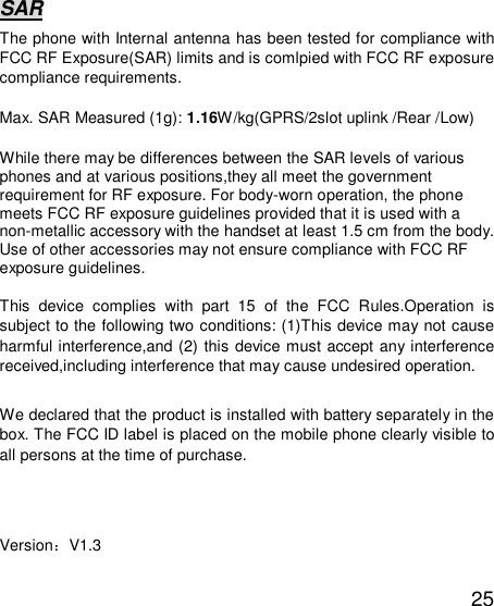   25 SAR The phone with Internal antenna has been tested for compliance with FCC RF Exposure(SAR) limits and is comlpied with FCC RF exposure compliance requirements.  Max. SAR Measured (1g): 1.16W/kg(GPRS/2slot uplink /Rear /Low)  While there may be differences between the SAR levels of various phones and at various positions,they all meet the government requirement for RF exposure. For body-worn operation, the phone meets FCC RF exposure guidelines provided that it is used with a non-metallic accessory with the handset at least 1.5 cm from the body. Use of other accessories may not ensure compliance with FCC RF exposure guidelines.  This device complies with part 15 of the FCC Rules.Operation is subject to the following two conditions: (1)This device may not cause harmful interference,and (2) this device must accept any interference received,including interference that may cause undesired operation.  We declared that the product is installed with battery separately in the box. The FCC ID label is placed on the mobile phone clearly visible to all persons at the time of purchase.    Version：V1.3 