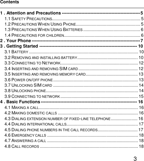   3  Contents  1 . Attention and Precautions----------------------------------------------------5 1.1 SAFETY PRECAUTIONS.........................................................................5 1.2 PRECAUTIONS WHEN USING PHONE.....................................................5 1.3 PRECAUTIONS WHEN USING BATTERIES ...............................................6 1.4 PRECAUTIONS FOR CHILDREN...............................................................6 2 . Your Phone------------------------------------------------------------------------7 3 . Getting Started-----------------------------------------------------------------10 3.1 BATTERY ..........................................................................................10 3.2 REMOVING AND INSTALLING BATTERY..................................................10 3.3 CONNECTING TO NETWORK................................................................12 3.4 INSERTING AND REMOVING SIM CARD.................................................12 3.5 INSERTING AND REMOVING MEMORY CARD...........................................13 3.6 POWER ON/OFF PHONE......................................................................13 3.7 UNLOCKING SIM CARD ......................................................................14 3.8 UNLOCKING PHONE............................................................................14 3.9 CONNECTING TO NETWORK................................................................15 4 . Basic Functions----------------------------------------------------------------16 4.1 MAKING A CALL..................................................................................16 4.2 MAKING DOMESTIC CALLS ..................................................................16 4.3 DIALING EXTENSION NUMBER OF FIXED-LINE TELEPHONE......................16 4.4 DIALING INTERNATIONAL CALLS...........................................................17 4.5 DIALING PHONE NUMBERS IN THE CALL RECORDS.................................17 4.6 EMERGENCY CALLS ...........................................................................18 4.7 ANSWERING A CALL ...........................................................................18 4.8 CALL RECORDS .................................................................................18 