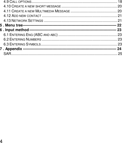   4 4.9 CALL OPTIONS...................................................................................18 4.10 CREATE A NEW SHORT MESSAGE......................................................20 4.11 CREATE A NEW MULTIMEDIA MESSAGE .............................................20 4.12 ADD NEW CONTACT .........................................................................21 4.13 NETWORK SETTINGS .......................................................................21 5 . Menu tree-------------------------------------------------------------------------22 6 . Input method--------------------------------------------------------------------23 6.1 ENTERING ENG (ABC AND ABC).........................................................23 6.2 ENTERING NUMBERS .........................................................................23 6.3 ENTERING SYMBOLS..........................................................................23 7 . Appendix-------------------------------------------------------------------------24 SAR.......................................................................................................25      