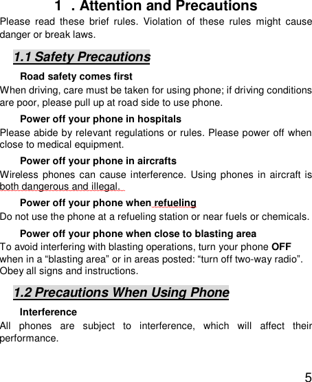   5 1  . Attention and Precautions  Please read these brief rules. Violation of these rules might cause danger or break laws. 1.1 Safety Precautions Road safety comes first When driving, care must be taken for using phone; if driving conditions are poor, please pull up at road side to use phone.  Power off your phone in hospitals Please abide by relevant regulations or rules. Please power off when close to medical equipment.  Power off your phone in aircrafts  Wireless phones can cause interference. Using phones in aircraft is both dangerous and illegal.    Power off your phone when refueling Do not use the phone at a refueling station or near fuels or chemicals. Power off your phone when close to blasting area To avoid interfering with blasting operations, turn your phone OFF when in a “blasting area” or in areas posted: “turn off two-way radio”. Obey all signs and instructions. 1.2 Precautions When Using Phone Interference All phones are subject to interference, which will affect their performance. 